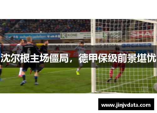 沈尔根主场僵局，德甲保级前景堪忧